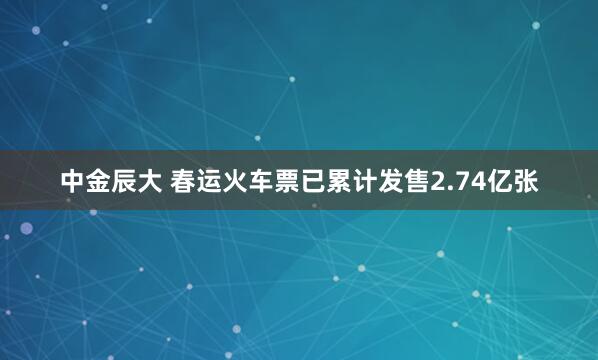 中金辰大 春运火车票已累计发售2.74亿张