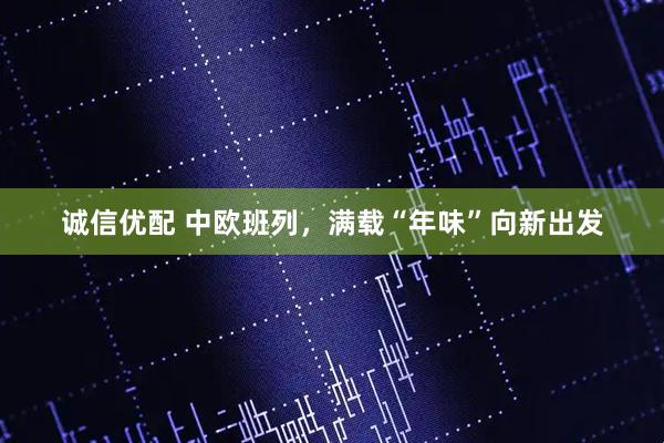 诚信优配 中欧班列，满载“年味”向新出发
