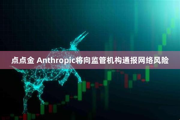 点点金 Anthropic将向监管机构通报网络风险