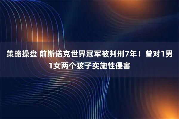 策略操盘 前斯诺克世界冠军被判刑7年！曾对1男1女两个孩子实施性侵害