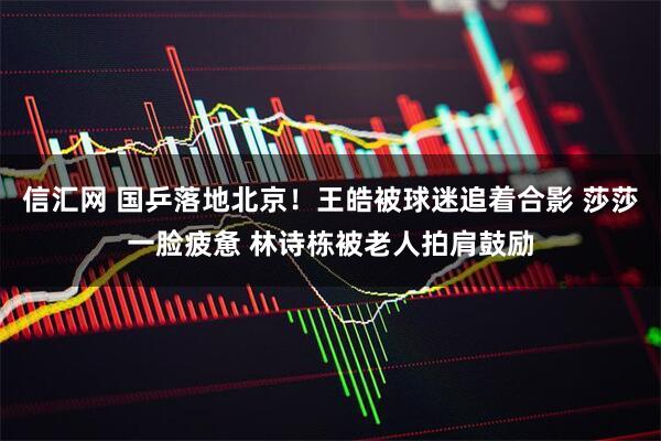 信汇网 国乒落地北京！王皓被球迷追着合影 莎莎一脸疲惫 林诗栋被老人拍肩鼓励