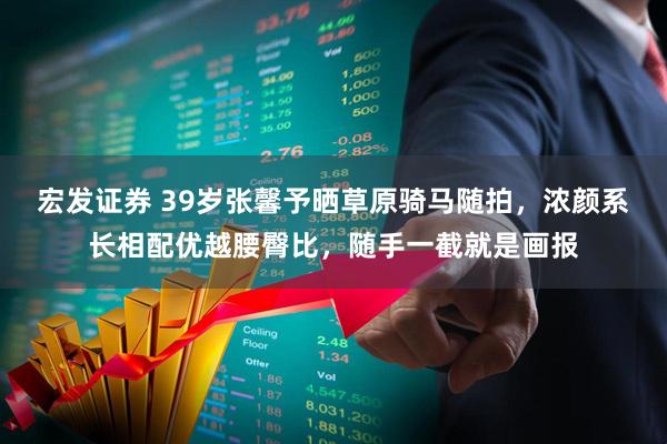 宏发证券 39岁张馨予晒草原骑马随拍，浓颜系长相配优越腰臀比，随手一截就是画报