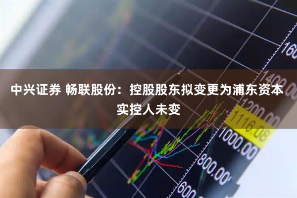 中兴证券 畅联股份：控股股东拟变更为浦东资本 实控人未变