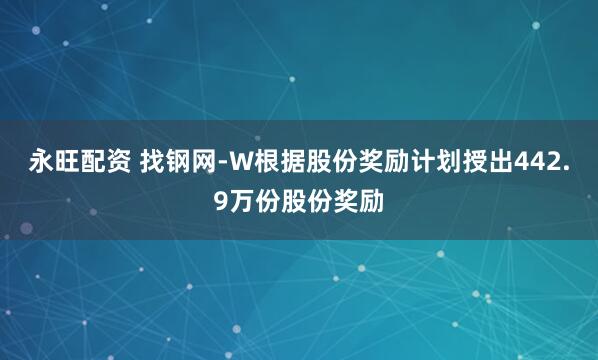 永旺配资 找钢网-W根据股份奖励计划授出442.9万份股份奖励