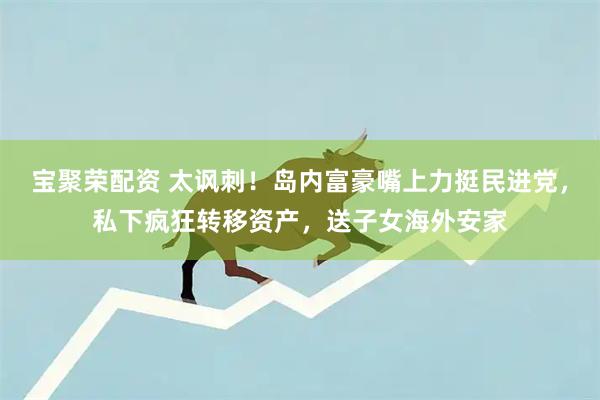 宝聚荣配资 太讽刺！岛内富豪嘴上力挺民进党，私下疯狂转移资产，送子女海外安家