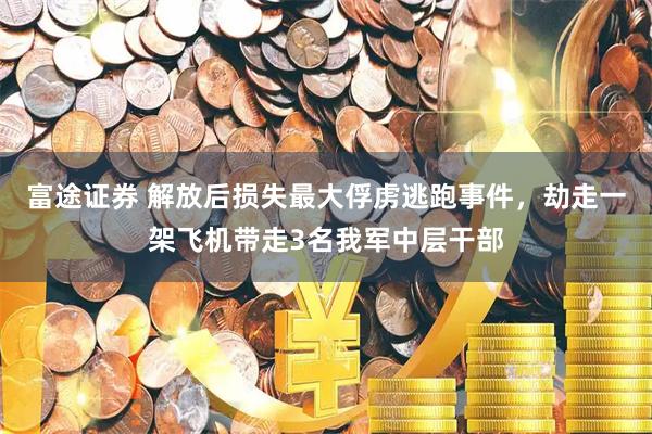 富途证券 解放后损失最大俘虏逃跑事件，劫走一架飞机带走3名我军中层干部
