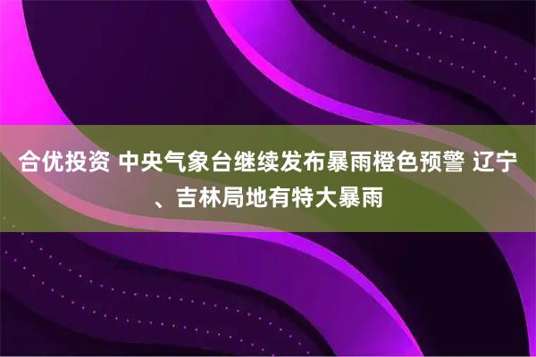 合优投资 中央气象台继续发布暴雨橙色预警 辽宁、吉林局地有特大暴雨