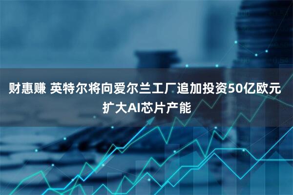 财惠赚 英特尔将向爱尔兰工厂追加投资50亿欧元 扩大AI芯片产能