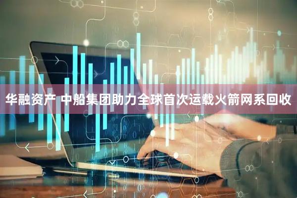 华融资产 中船集团助力全球首次运载火箭网系回收