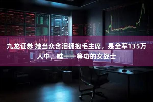 九龙证券 她当众含泪拥抱毛主席，是全军135万人中，唯一一等功的女战士