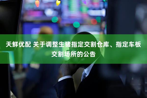 天鲜优配 关于调整生猪指定交割仓库、指定车板交割场所的公告