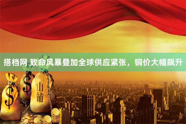 搭档网 致命风暴叠加全球供应紧张，铜价大幅飙升