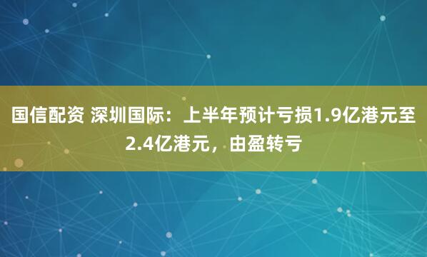 国信配资 深圳国际：上半年预计亏损1.9亿港元至2.4亿港元，由盈转亏